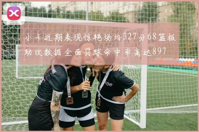 小卡近期表现惊艳场均327分68篮板助攻数据全面罚球命中率高达897