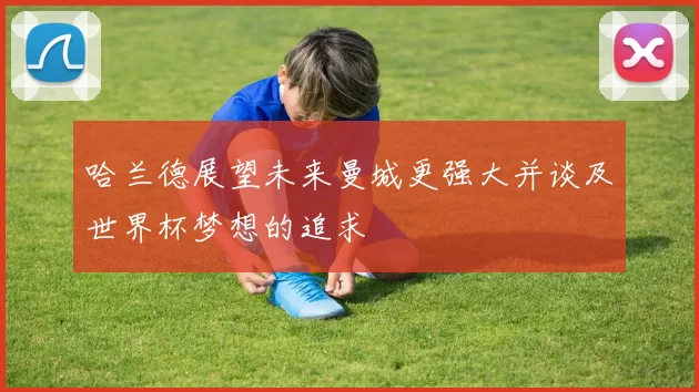哈兰德展望未来曼城更强大并谈及世界杯梦想的追求
