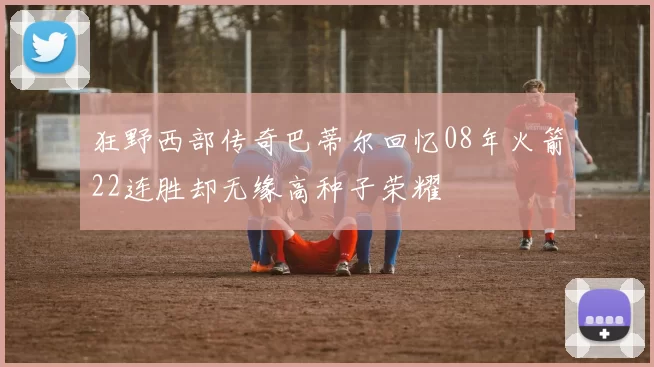 狂野西部传奇巴蒂尔回忆08年火箭22连胜却无缘高种子荣耀