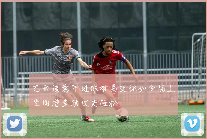 巴蒂谈意甲进球难易变化如今场上空间增多助攻更轻松