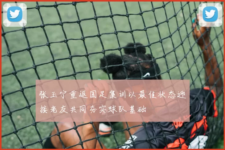 张玉宁重返国足集训以最佳状态迎接老友共同夯实球队基础