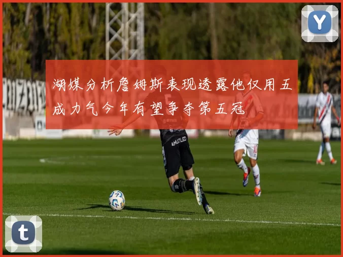 湖媒分析詹姆斯表现透露他仅用五成力气今年有望争夺第五冠