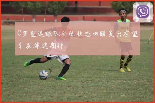 C罗重返球队合练状态回暖复出在望引发球迷期待