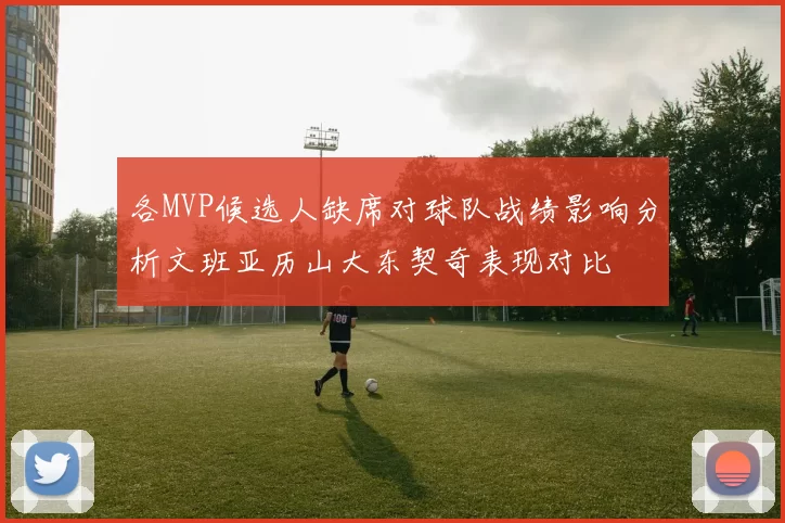 各MVP候选人缺席对球队战绩影响分析文班亚历山大东契奇表现对比