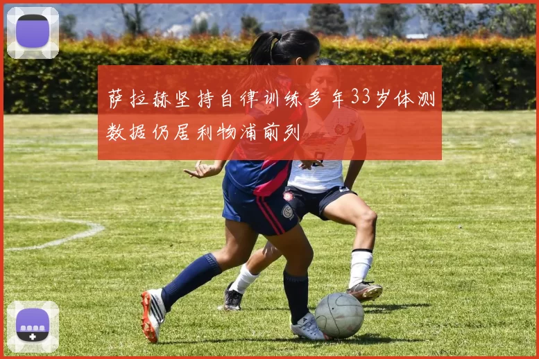 萨拉赫坚持自律训练多年33岁体测数据仍居利物浦前列