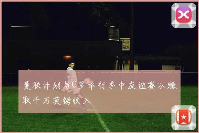 曼联计划与C罗举行季中友谊赛以赚取千万英镑收入