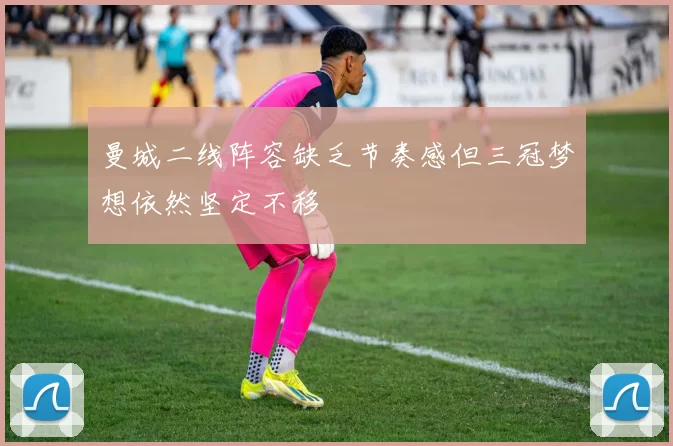 曼城二线阵容缺乏节奏感但三冠梦想依然坚定不移
