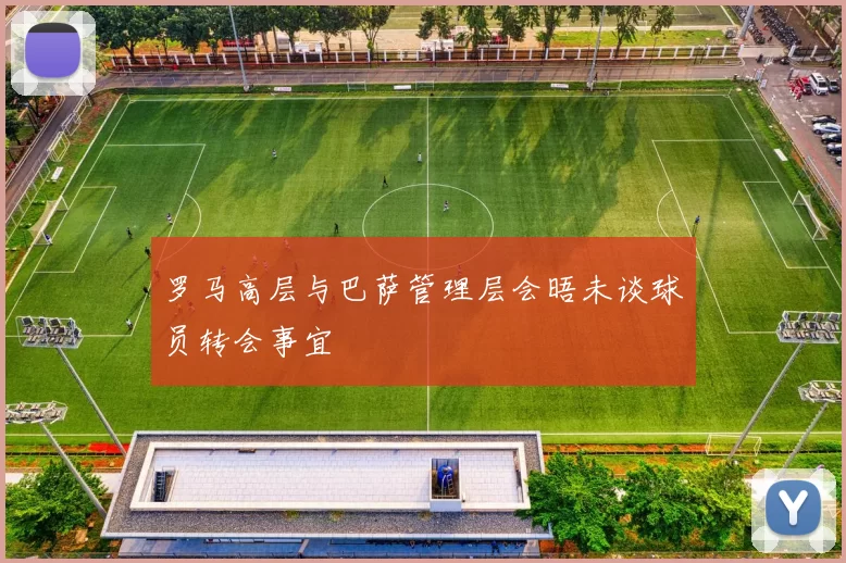罗马高层与巴萨管理层会晤未谈球员转会事宜