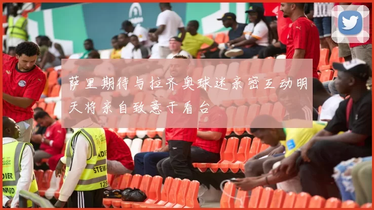 萨里期待与拉齐奥球迷亲密互动明天将亲自致意于看台