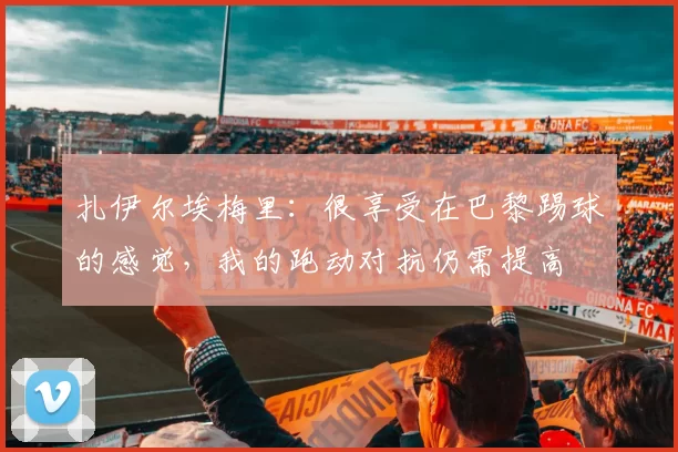 扎伊尔埃梅里：很享受在巴黎踢球的感觉，我的跑动对抗仍需提高