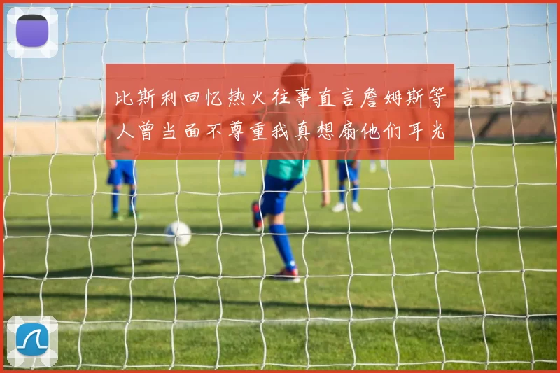 比斯利回忆热火往事直言詹姆斯等人曾当面不尊重我真想扇他们耳光