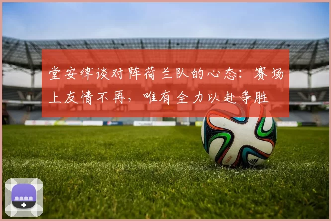 堂安律谈对阵荷兰队的心态：赛场上友情不再，唯有全力以赴争胜