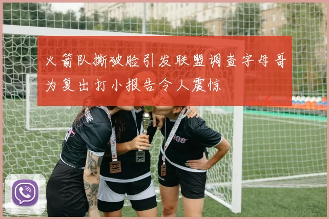 火箭队撕破脸引发联盟调查字母哥为复出打小报告令人震惊