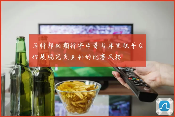 马特邦纳期待字母哥与库里联手合作展现完美互补的比赛风格